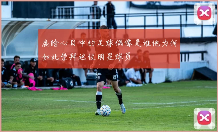 鹿晗心目中的足球偶像是谁他为何如此崇拜这位明星球员