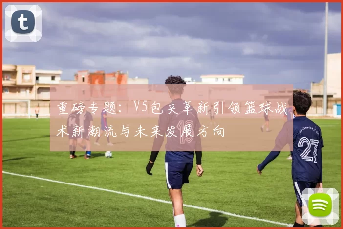 重磅专题：V5包夹革新引领篮球战术新潮流与未来发展方向