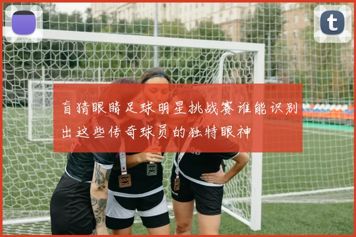 盲猜眼睛足球明星挑战赛谁能识别出这些传奇球员的独特眼神