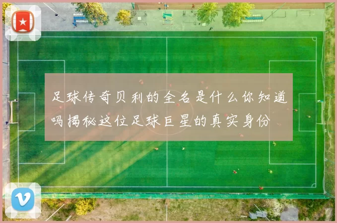 足球传奇贝利的全名是什么你知道吗揭秘这位足球巨星的真实身份