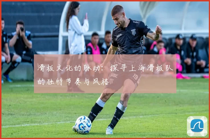 滑板文化的脉动：探寻上海滑板队的独特节奏与风格
