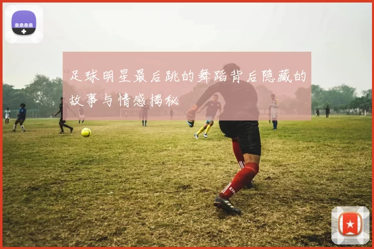 足球明星最后跳的舞蹈背后隐藏的故事与情感揭秘