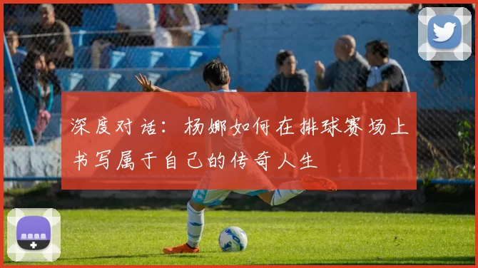 深度对话：杨娜如何在排球赛场上书写属于自己的传奇人生