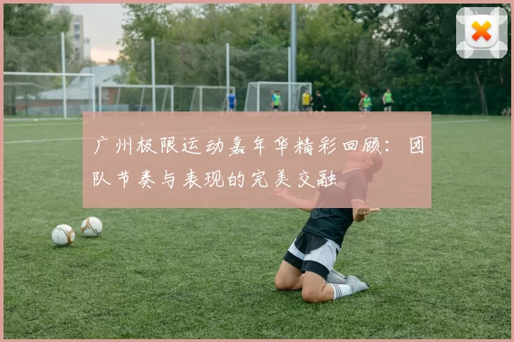 广州极限运动嘉年华精彩回顾：团队节奏与表现的完美交融