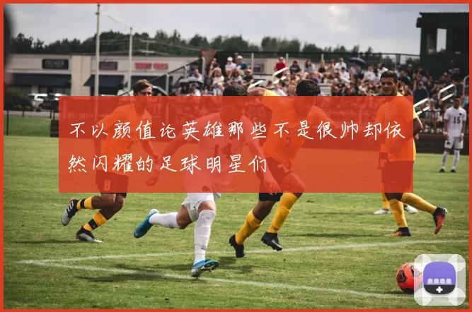 不以颜值论英雄那些不是很帅却依然闪耀的足球明星们