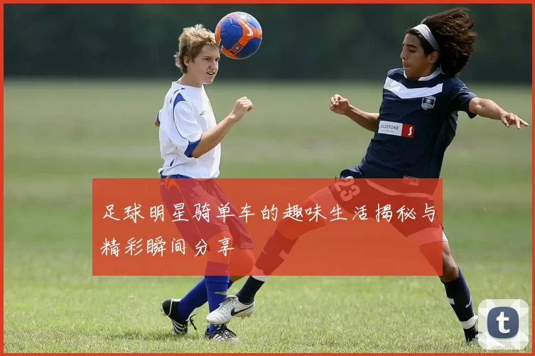 足球明星骑单车的趣味生活揭秘与精彩瞬间分享