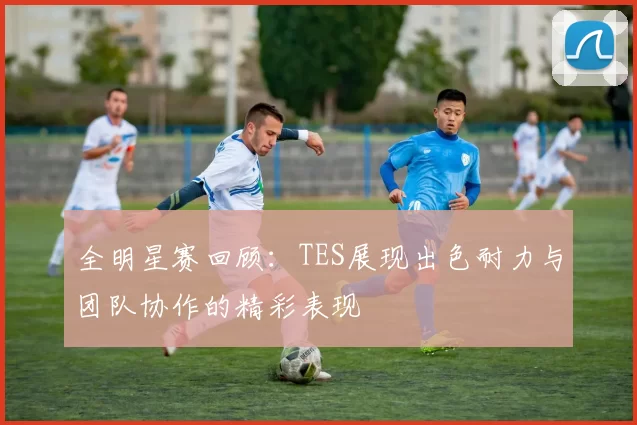 全明星赛回顾：TES展现出色耐力与团队协作的精彩表现