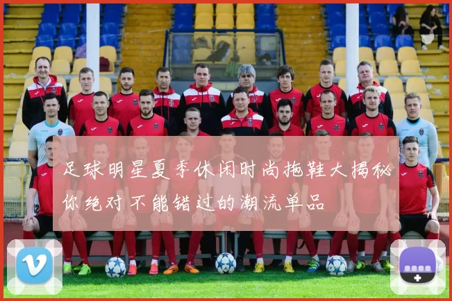 足球明星夏季休闲时尚拖鞋大揭秘你绝对不能错过的潮流单品