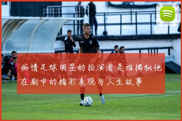 痴情足球明星的扮演者是谁揭秘他在剧中的精彩表现与人生故事