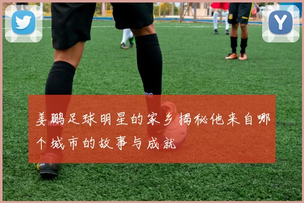 姜鹏足球明星的家乡揭秘他来自哪个城市的故事与成就