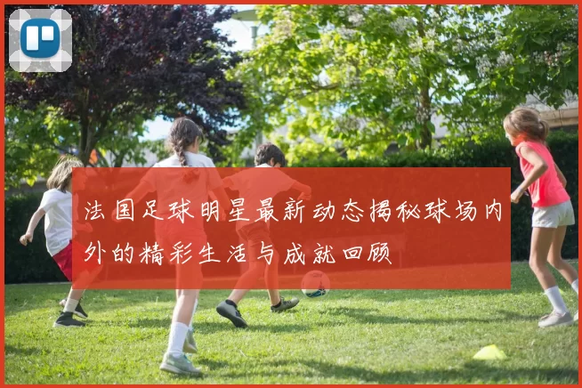 法国足球明星最新动态揭秘球场内外的精彩生活与成就回顾
